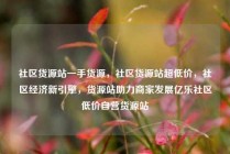 社区货源站一手货源，社区货源站超低价，社区经济新引擎，货源站助力商家发展亿乐社区低价自营货源站