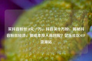 买抖音粉丝10元一万，抖音买十万粉，揭秘抖音粉丝经济，低成本投入高回报？亿乐社区SUP货源站
