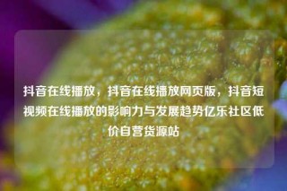 抖音在线播放，抖音在线播放网页版，抖音短视频在线播放的影响力与发展趋势亿乐社区低价自营货源站