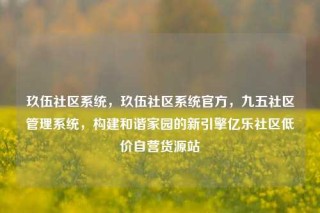 玖伍社区系统，玖伍社区系统官方，九五社区管理系统，构建和谐家园的新引擎亿乐社区低价自营货源站