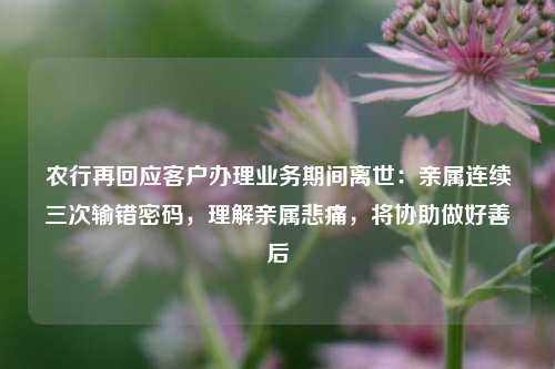 农行再回应客户办理业务期间离世：亲属连续三次输错密码，理解亲属悲痛，将协助做好善后  第1张