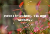 长沙至赣州高铁初步设计获批，可填补湘赣两省斜向交通空白