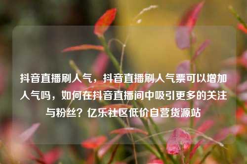 抖音直播刷人气	，抖音直播刷人气票可以增加人气吗，如何在抖音直播间中吸引更多的关注与粉丝？亿乐社区低价自营货源站  第1张